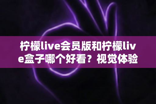 柠檬live会员版和柠檬live盒子哪个好看？视觉体验全方位深度对比评测