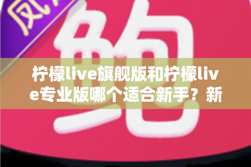 柠檬live旗舰版和柠檬live专业版哪个适合新手？新手选版避坑与快速上手全指南