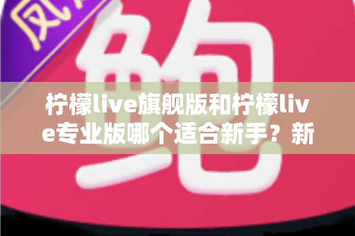 柠檬live旗舰版和柠檬live专业版哪个适合新手？新手选版避坑与快速上手全指南