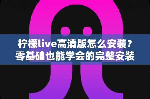 柠檬live高清版怎么安装?零基础也能学会的完整安装教程与避坑指南 柠檬live高清版怎么安装?零基础也能学会的完整安装教程与避坑指南