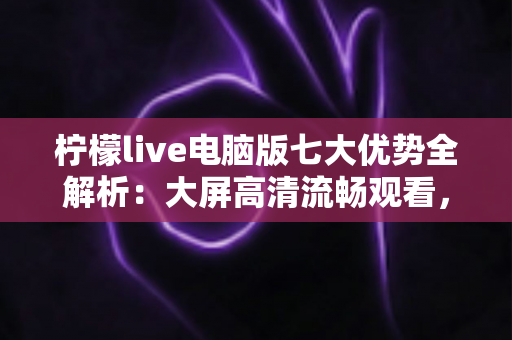 柠檬live电脑版七大优势全解析：大屏高清流畅观看，解锁直播娱乐新体验