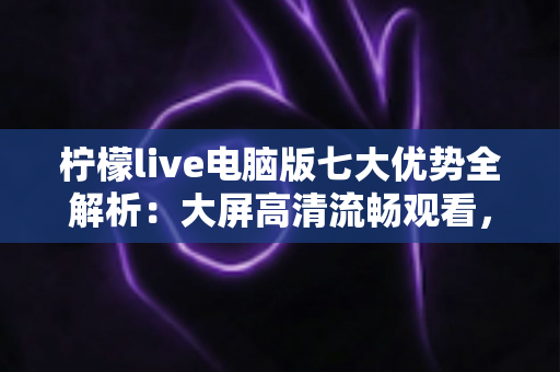 柠檬live电脑版七大优势全解析：大屏高清流畅观看，解锁直播娱乐新体验