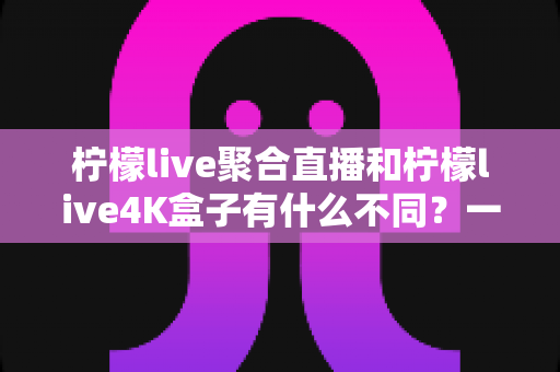 柠檬live聚合直播和柠檬live4K盒子有什么不同？一文读懂软件与硬件的核心差异，助你轻松选对大屏观影方案