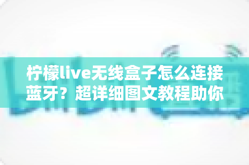 柠檬live无线盒子怎么连接蓝牙？超详细图文教程助你3分钟轻松搞定无线连接