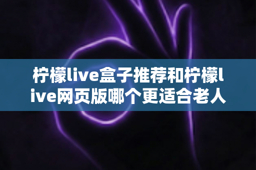 柠檬live盒子推荐和柠檬live网页版哪个更适合老人用?中老年用户观看体验全维度对比与实用选购指南 柠檬live盒子推荐和柠檬live网页版哪个更适合老人用?中老年用户观看体验全维度对比与实用选购指南