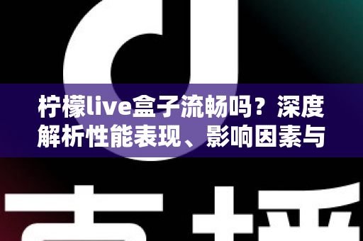 柠檬live盒子流畅吗？深度解析性能表现、影响因素与实用优化指南