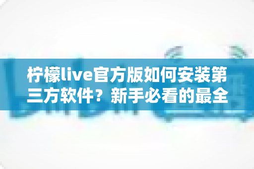 柠檬live官方版如何安装第三方软件？新手必看的最全安装教程与安全避坑指南