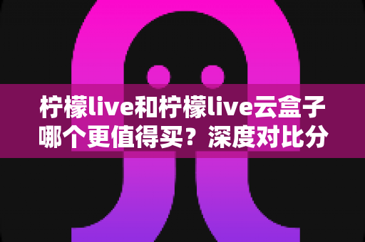 柠檬live和柠檬live云盒子哪个更值得买?深度对比分析与选购避坑指南 柠檬live和柠檬live云盒子哪个更值得买?深度对比分析与选购避坑指南