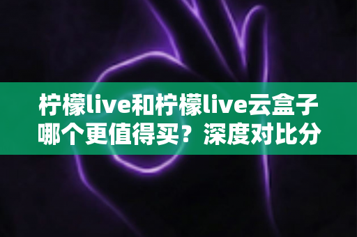 柠檬live和柠檬live云盒子哪个更值得买？深度对比分析与选购避坑指南