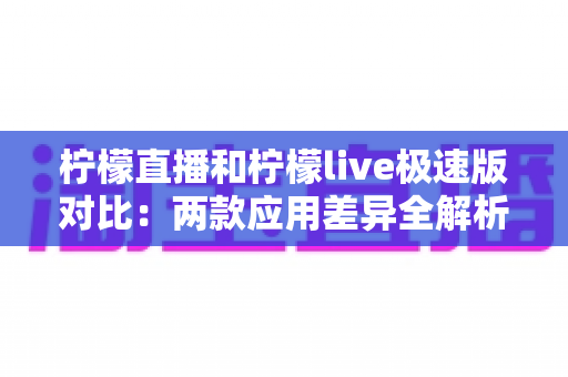 柠檬直播和柠檬live极速版对比:两款应用差异全解析与选择指南 柠檬直播和柠檬live极速版对比:两款应用差异全解析与选择指南