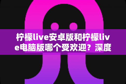 柠檬live安卓版和柠檬live电脑版哪个受欢迎？深度对比分析帮你选出最适合的版本