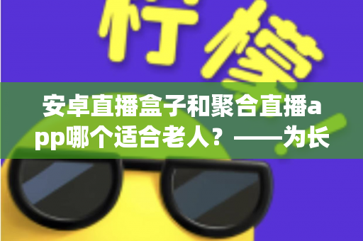 安卓直播盒子和聚合直播app哪个适合老人？——为长辈挑选直播观影方案的超全指南