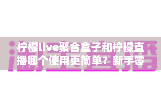 柠檬live聚合盒子和柠檬直播哪个使用更简单？新手零基础上手指南与真实体验对比