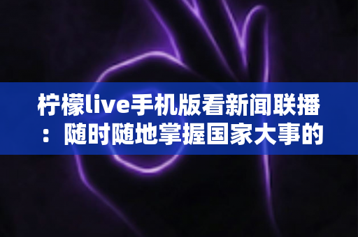柠檬live手机版看新闻联播:随时随地掌握国家大事的便捷指南 柠檬live手机版看新闻联播:随时随地掌握国家大事的便捷指南