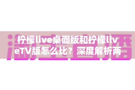 柠檬live桌面版和柠檬liveTV版怎么比?深度解析两大版本差异,帮你选出最适合的使用方案 柠檬live桌面版和柠檬liveTV版怎么比?深度解析两大版本差异,帮你选出最适合的使用方案