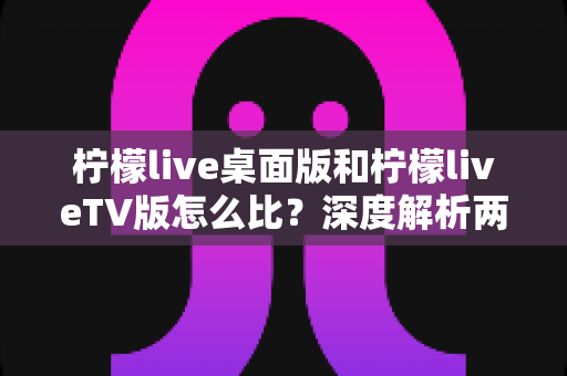 柠檬live桌面版和柠檬liveTV版怎么比?深度解析两大版本差异,帮你选出最适合的使用方案 柠檬live桌面版和柠檬liveTV版怎么比?深度解析两大版本差异,帮你选出最适合的使用方案