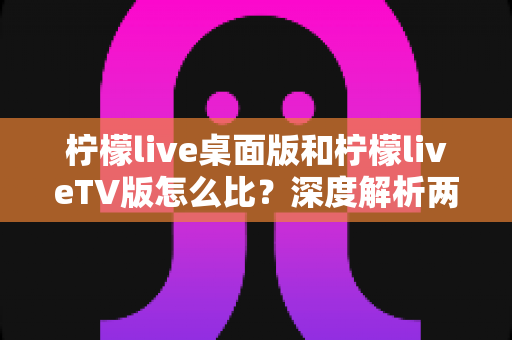 柠檬live桌面版和柠檬liveTV版怎么比?深度解析两大版本差异,帮你选出最适合的使用方案 柠檬live桌面版和柠檬liveTV版怎么比?深度解析两大版本差异,帮你选出最适合的使用方案