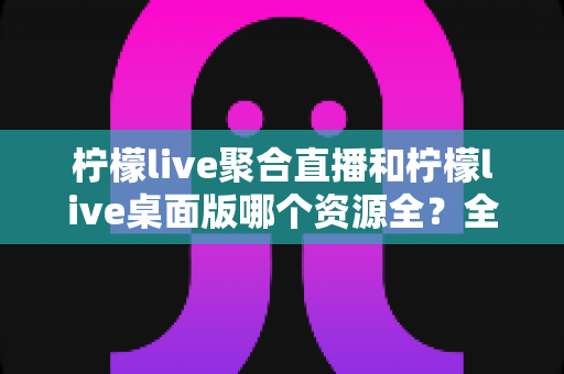 柠檬live聚合直播和柠檬live桌面版哪个资源全?全面对比分析与选择指南 柠檬live聚合直播和柠檬live桌面版哪个资源全?全面对比分析与选择指南