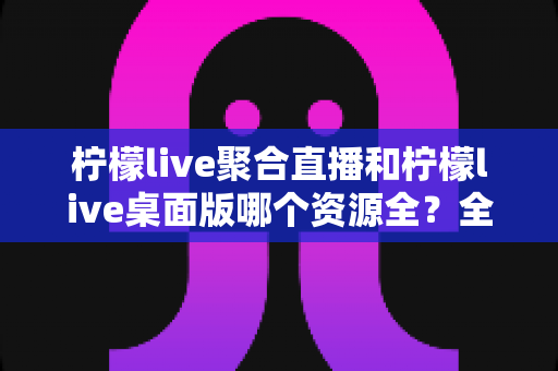 柠檬live聚合直播和柠檬live桌面版哪个资源全?全面对比分析与选择指南 柠檬live聚合直播和柠檬live桌面版哪个资源全?全面对比分析与选择指南