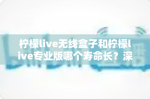 柠檬live无线盒子和柠檬live专业版哪个寿命长？深度测评与选购指南全解析