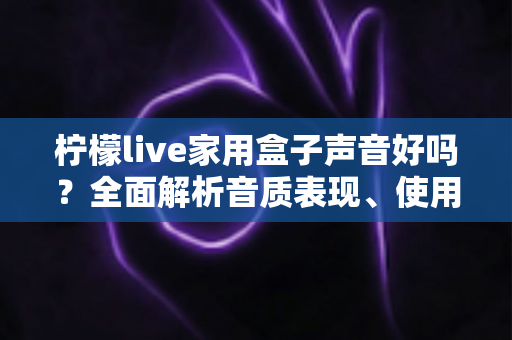 柠檬live家用盒子声音好吗?全面解析音质表现、使用体验与选购建议 柠檬live家用盒子声音好吗?全面解析音质表现、使用体验与选购建议