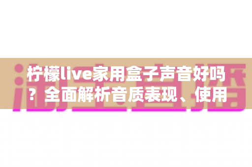 柠檬live家用盒子声音好吗?全面解析音质表现、使用体验与选购建议 柠檬live家用盒子声音好吗?全面解析音质表现、使用体验与选购建议