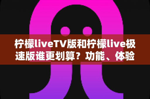 柠檬liveTV版和柠檬live极速版谁更划算？功能、体验与性价比全方位深度对比指南