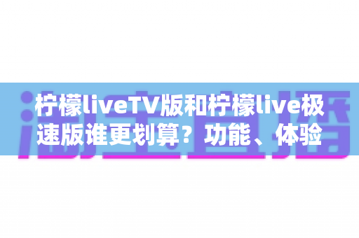 柠檬liveTV版和柠檬live极速版谁更划算？功能、体验与性价比全方位深度对比指南