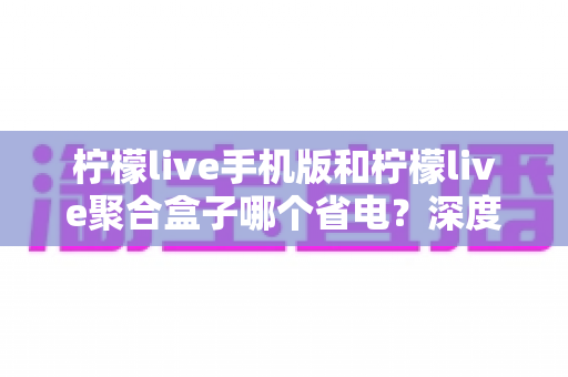 柠檬live手机版和柠檬live聚合盒子哪个省电?深度功耗对比分析与省电实用指南 柠檬live手机版和柠檬live聚合盒子哪个省电?深度功耗对比分析与省电实用指南