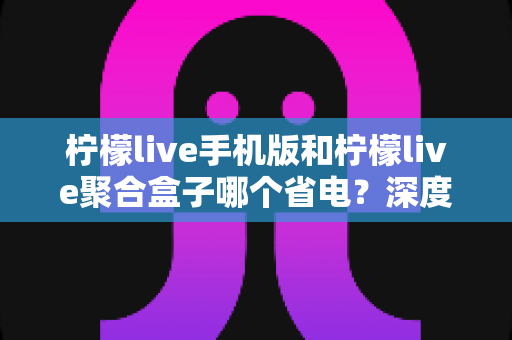 柠檬live手机版和柠檬live聚合盒子哪个省电?深度功耗对比分析与省电实用指南 柠檬live手机版和柠檬live聚合盒子哪个省电?深度功耗对比分析与省电实用指南
