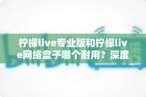 柠檬live专业版和柠檬live网络盒子哪个耐用？深度对比解析与选购避坑指南