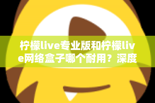 柠檬live专业版和柠檬live网络盒子哪个耐用？深度对比解析与选购避坑指南