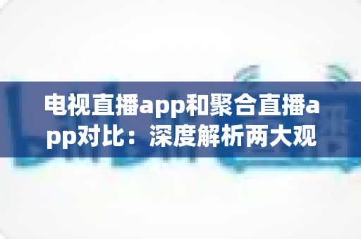 电视直播app和聚合直播app对比：深度解析两大观影方式的差异，帮你找到最合适的直播观看方案