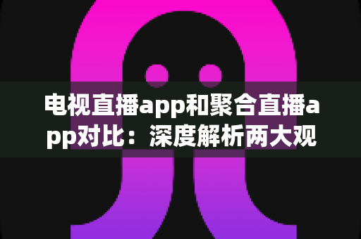 电视直播app和聚合直播app对比：深度解析两大观影方式的差异，帮你找到最合适的直播观看方案