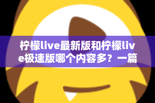 柠檬live最新版和柠檬live极速版哪个内容多？一篇讲透的深度对比指南