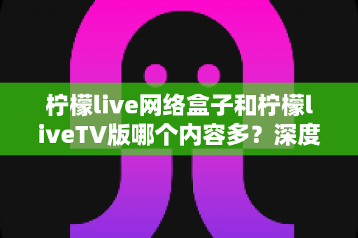 柠檬live网络盒子和柠檬liveTV版哪个内容多?深度对比解析助你选出最佳观影方案 柠檬live网络盒子和柠檬liveTV版哪个内容多?深度对比解析助你选出最佳观影方案
