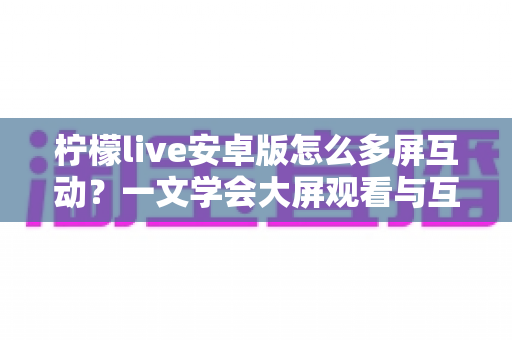 柠檬live安卓版怎么多屏互动?一文学会大屏观看与互动的完整攻略 柠檬live安卓版怎么多屏互动?一文学会大屏观看与互动的完整攻略