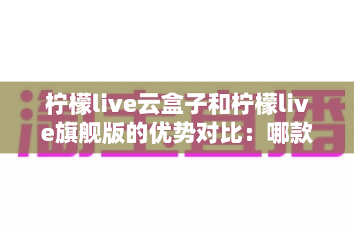 柠檬live云盒子和柠檬live旗舰版的优势对比:哪款才是你的追剧利器? 柠檬live云盒子和柠檬live旗舰版的优势对比:哪款才是你的追剧利器?