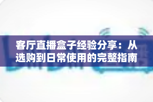 客厅直播盒子经验分享:从选购到日常使用的完整指南,轻松打造家庭智慧娱乐中心 客厅直播盒子经验分享:从选购到日常使用的完整指南,轻松打造家庭智慧娱乐中心