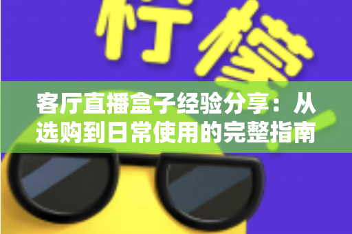 客厅直播盒子经验分享：从选购到日常使用的完整指南，轻松打造家庭智慧娱乐中心