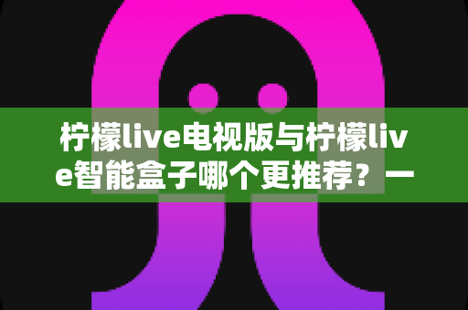 柠檬live电视版与柠檬live智能盒子哪个更推荐？一文看懂两者差异与选购建议