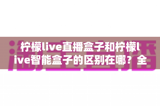 柠檬live直播盒子和柠檬live智能盒子的区别在哪?全面解析两款设备的核心差异与选购指南 柠檬live直播盒子和柠檬live智能盒子的区别在哪?全面解析两款设备的核心差异与选购指南