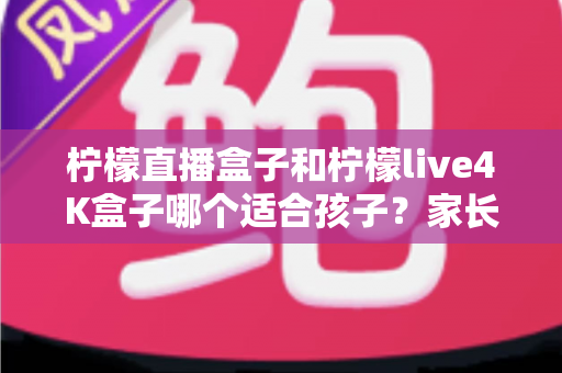 柠檬直播盒子和柠檬live4K盒子哪个适合孩子？家长必看的选购与护眼全指南