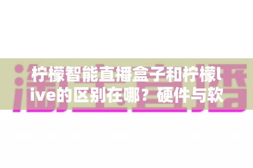 柠檬智能直播盒子和柠檬live的区别在哪？硬件与软件全面对比，帮你选对直播工具