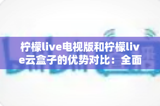 柠檬live电视版和柠檬live云盒子的优势对比：全面解析帮你选对观看方案