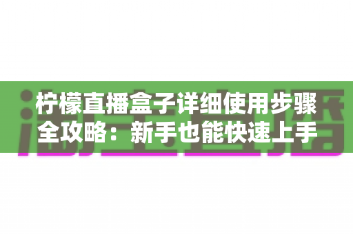 柠檬直播盒子详细使用步骤全攻略:新手也能快速上手的完整指南 柠檬直播盒子详细使用步骤全攻略:新手也能快速上手的完整指南