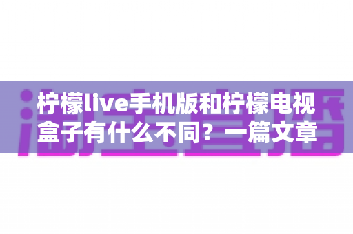 柠檬live手机版和柠檬电视盒子有什么不同？一篇文章帮你彻底搞懂两大版本差异与选择技巧