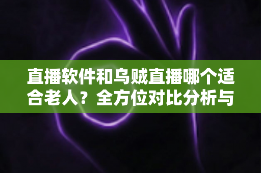 直播软件和乌贼直播哪个适合老人？全方位对比分析与实用选购指南