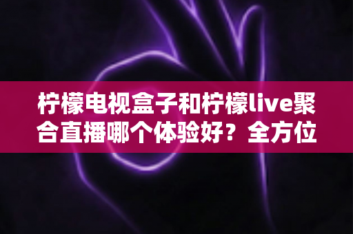 柠檬电视盒子和柠檬live聚合直播哪个体验好？全方位深度对比帮你选出最佳观影方案