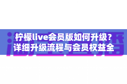 柠檬live会员版如何升级?详细升级流程与会员权益全解析 柠檬live会员版如何升级?详细升级流程与会员权益全解析